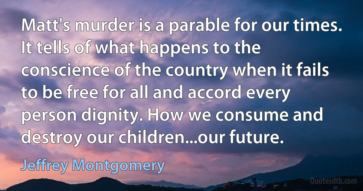 Matt's murder is a parable for our times. It tells of what happens to the conscience of the country when it fails to be free for all and accord every person dignity. How we consume and destroy our children...our future. (Jeffrey Montgomery)