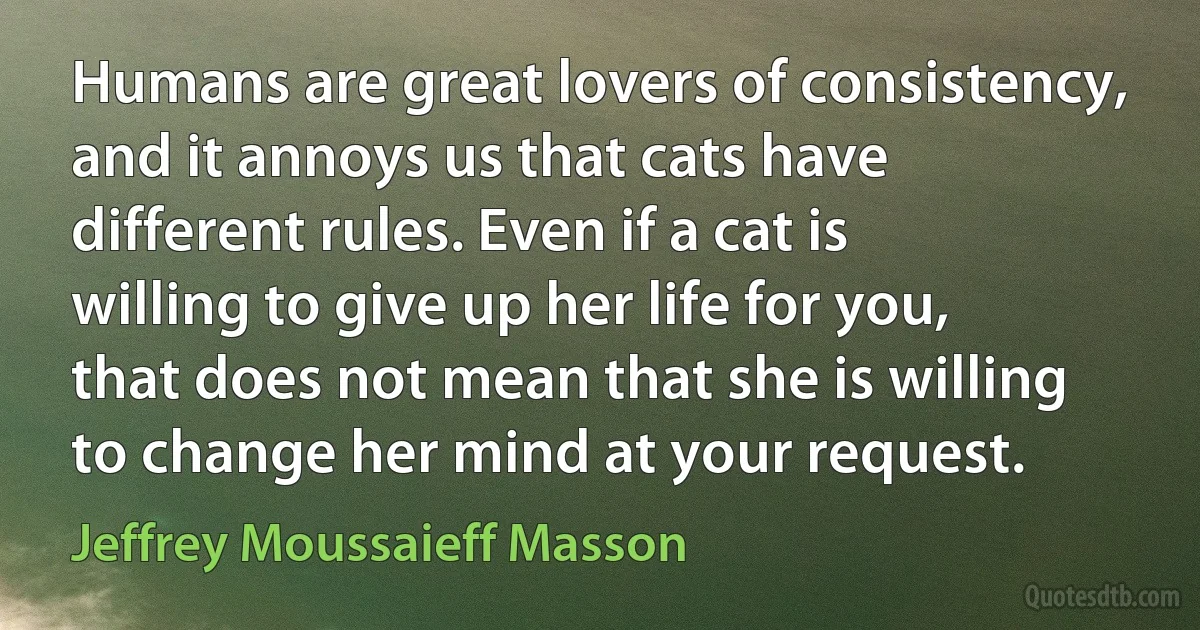 Humans are great lovers of consistency, and it annoys us that cats have different rules. Even if a cat is willing to give up her life for you, that does not mean that she is willing to change her mind at your request. (Jeffrey Moussaieff Masson)