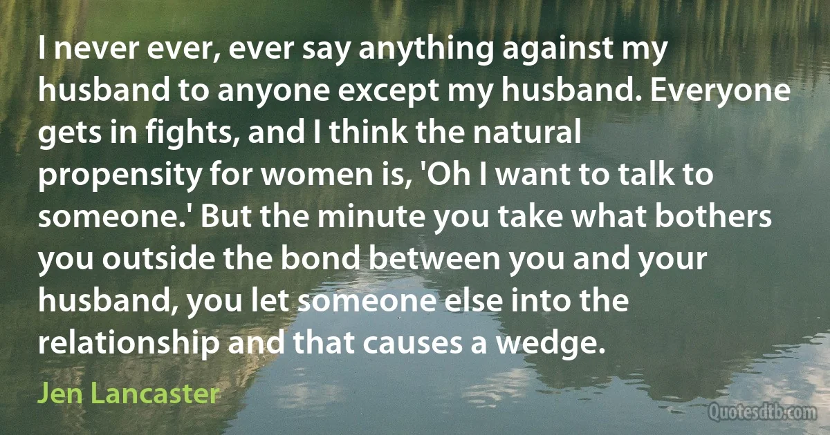 I never ever, ever say anything against my husband to anyone except my husband. Everyone gets in fights, and I think the natural propensity for women is, 'Oh I want to talk to someone.' But the minute you take what bothers you outside the bond between you and your husband, you let someone else into the relationship and that causes a wedge. (Jen Lancaster)