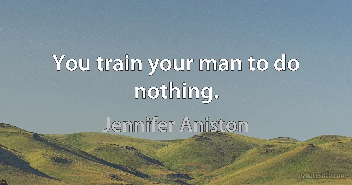 You train your man to do nothing. (Jennifer Aniston)