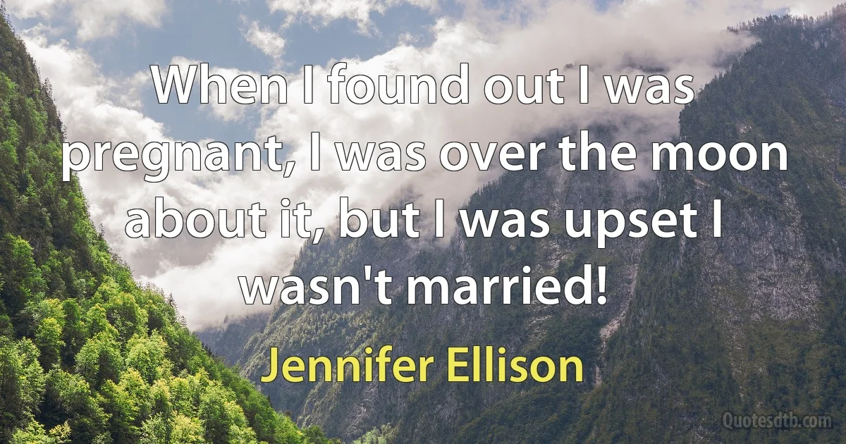 When I found out I was pregnant, I was over the moon about it, but I was upset I wasn't married! (Jennifer Ellison)