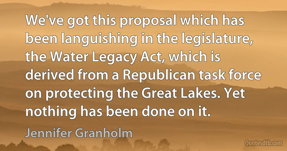 We've got this proposal which has been languishing in the legislature, the Water Legacy Act, which is derived from a Republican task force on protecting the Great Lakes. Yet nothing has been done on it. (Jennifer Granholm)