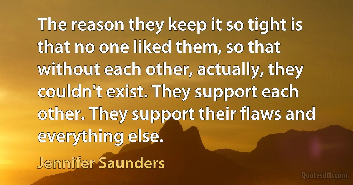 The reason they keep it so tight is that no one liked them, so that without each other, actually, they couldn't exist. They support each other. They support their flaws and everything else. (Jennifer Saunders)