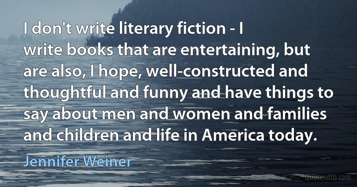 I don't write literary fiction - I write books that are entertaining, but are also, I hope, well-constructed and thoughtful and funny and have things to say about men and women and families and children and life in America today. (Jennifer Weiner)