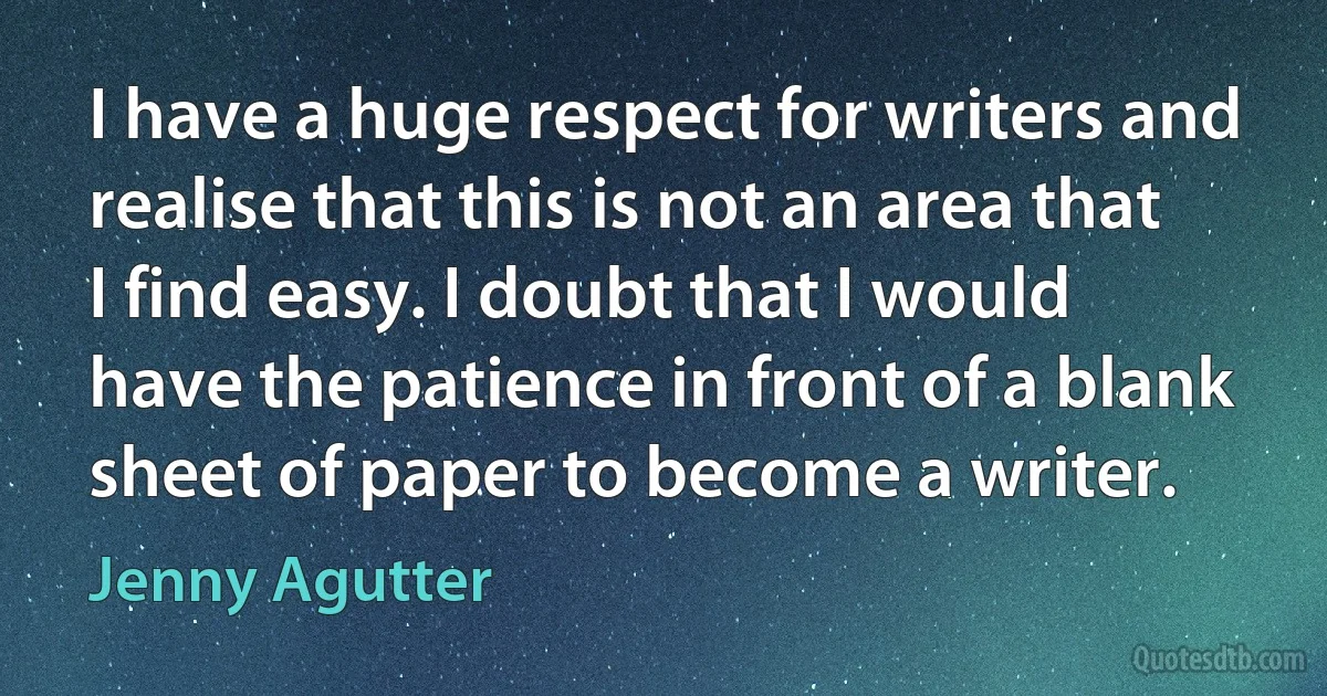 I have a huge respect for writers and realise that this is not an area that I find easy. I doubt that I would have the patience in front of a blank sheet of paper to become a writer. (Jenny Agutter)