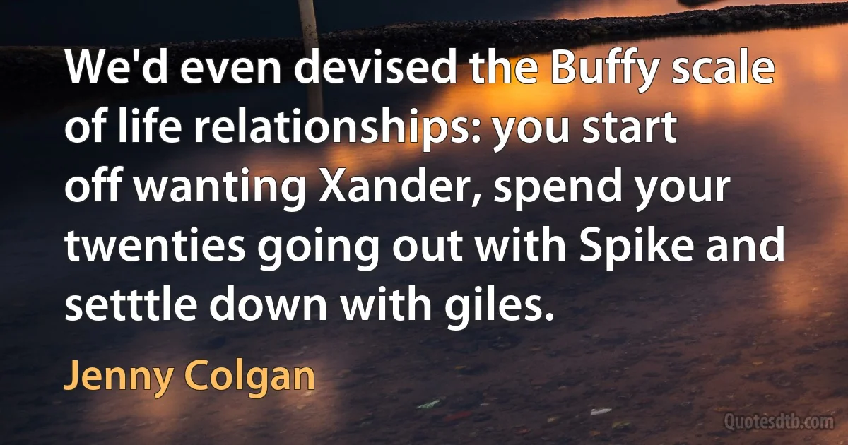 We'd even devised the Buffy scale of life relationships: you start off wanting Xander, spend your twenties going out with Spike and setttle down with giles. (Jenny Colgan)