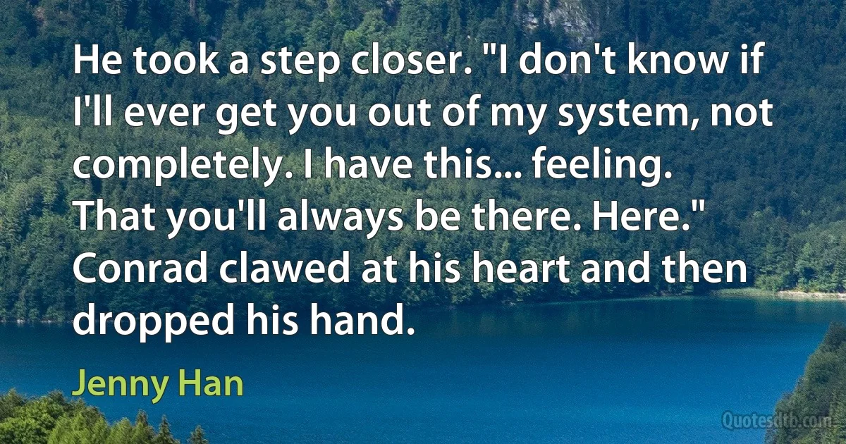 He took a step closer. "I don't know if I'll ever get you out of my system, not completely. I have this... feeling. That you'll always be there. Here." Conrad clawed at his heart and then dropped his hand. (Jenny Han)