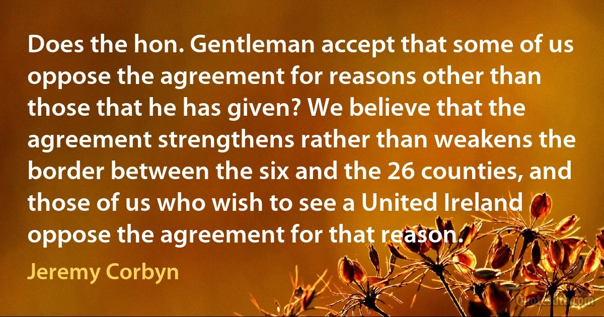 Does the hon. Gentleman accept that some of us oppose the agreement for reasons other than those that he has given? We believe that the agreement strengthens rather than weakens the border between the six and the 26 counties, and those of us who wish to see a United Ireland oppose the agreement for that reason. (Jeremy Corbyn)