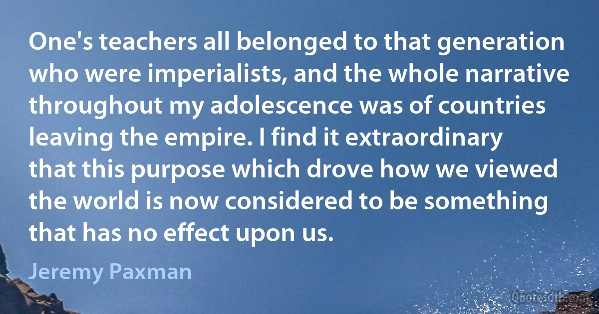 One's teachers all belonged to that generation who were imperialists, and the whole narrative throughout my adolescence was of countries leaving the empire. I find it extraordinary that this purpose which drove how we viewed the world is now considered to be something that has no effect upon us. (Jeremy Paxman)