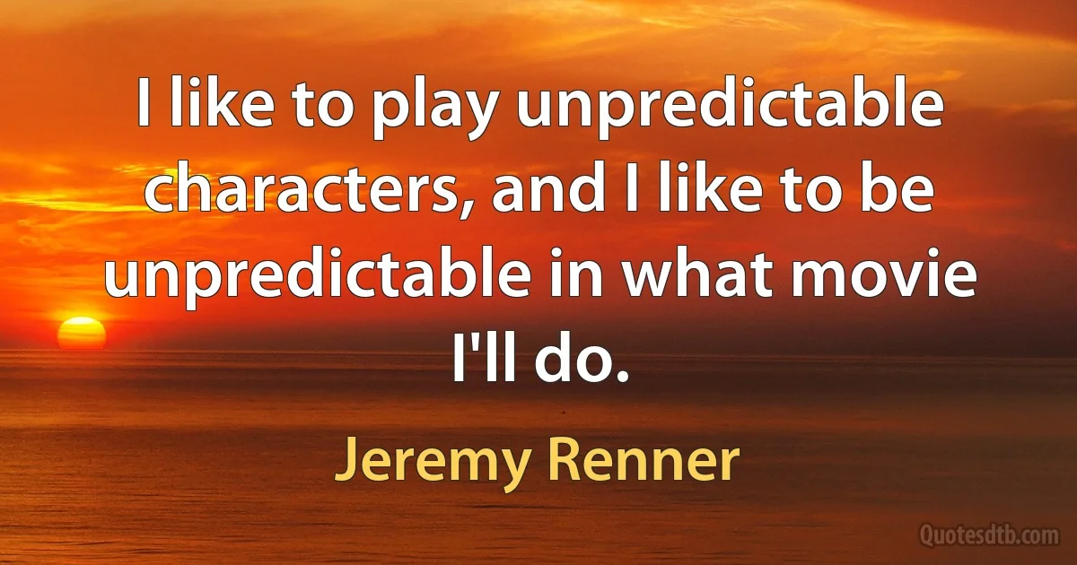 I like to play unpredictable characters, and I like to be unpredictable in what movie I'll do. (Jeremy Renner)