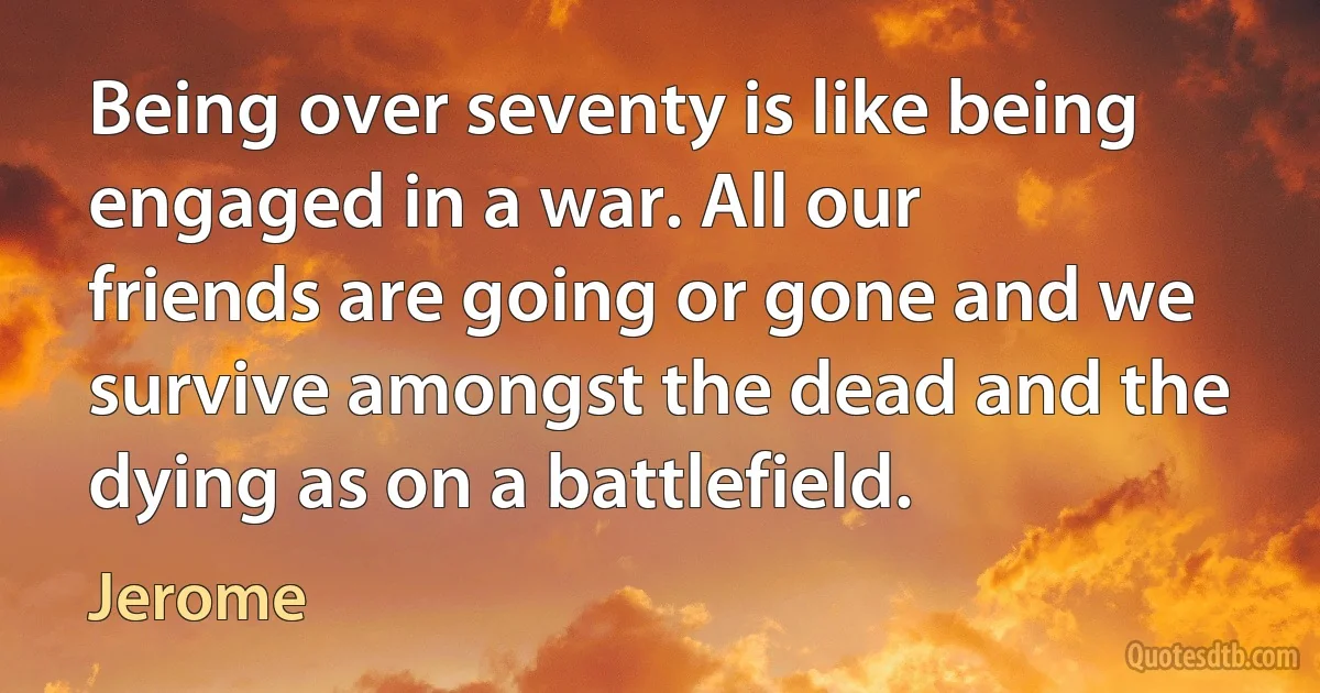 Being over seventy is like being engaged in a war. All our friends are going or gone and we survive amongst the dead and the dying as on a battlefield. (Jerome)