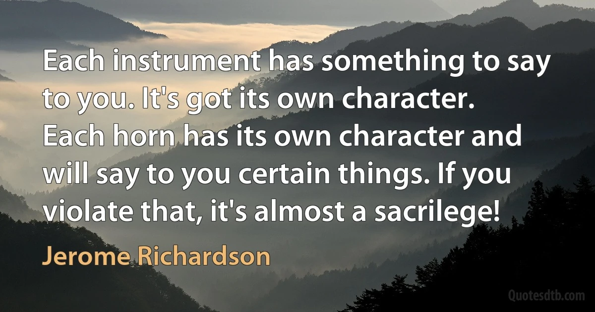 Each instrument has something to say to you. It's got its own character. Each horn has its own character and will say to you certain things. If you violate that, it's almost a sacrilege! (Jerome Richardson)