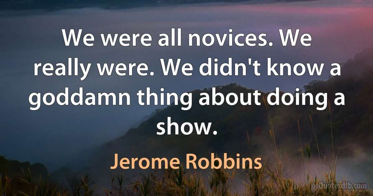 We were all novices. We really were. We didn't know a goddamn thing about doing a show. (Jerome Robbins)