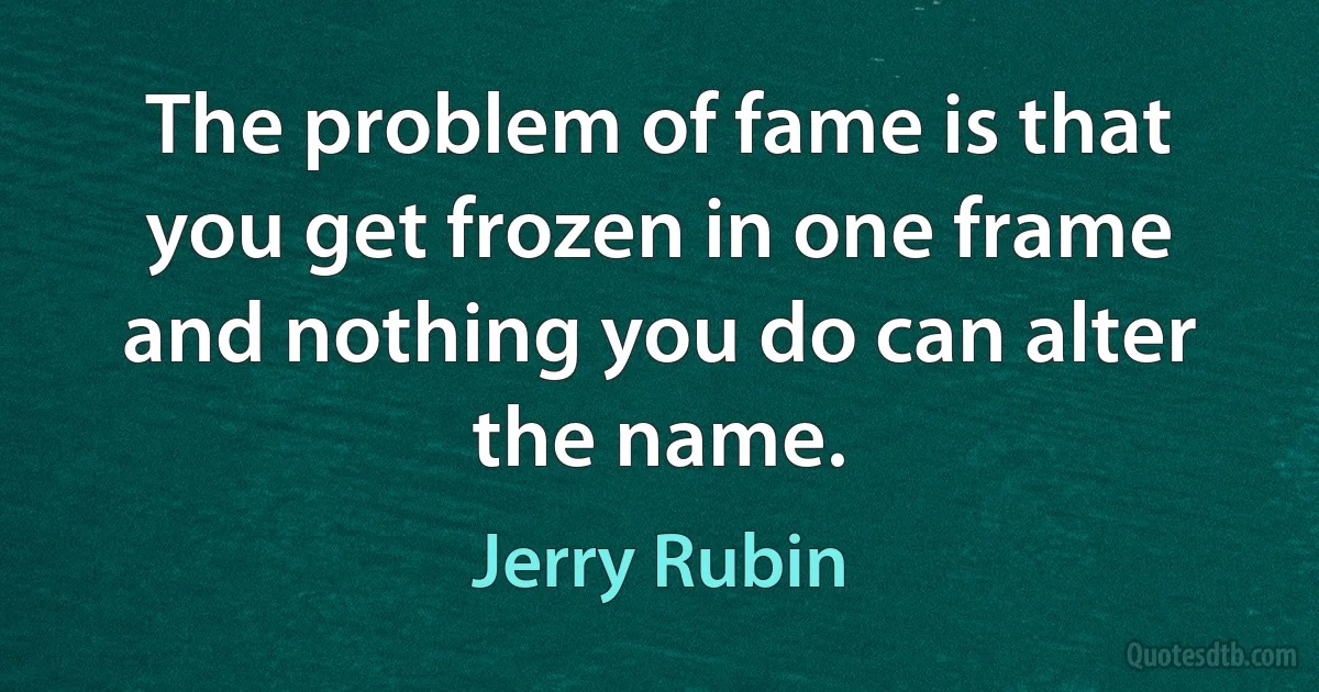 The problem of fame is that you get frozen in one frame and nothing you do can alter the name. (Jerry Rubin)