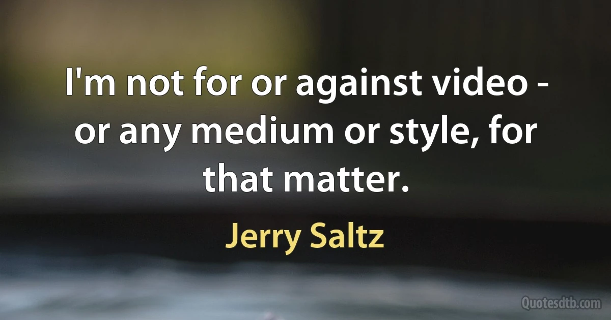 I'm not for or against video - or any medium or style, for that matter. (Jerry Saltz)