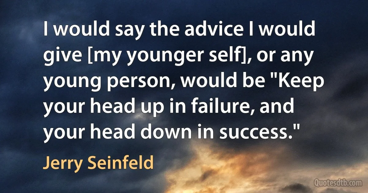 I would say the advice I would give [my younger self], or any young person, would be "Keep your head up in failure, and your head down in success." (Jerry Seinfeld)