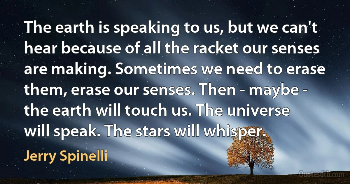 The earth is speaking to us, but we can't hear because of all the racket our senses are making. Sometimes we need to erase them, erase our senses. Then - maybe - the earth will touch us. The universe will speak. The stars will whisper. (Jerry Spinelli)