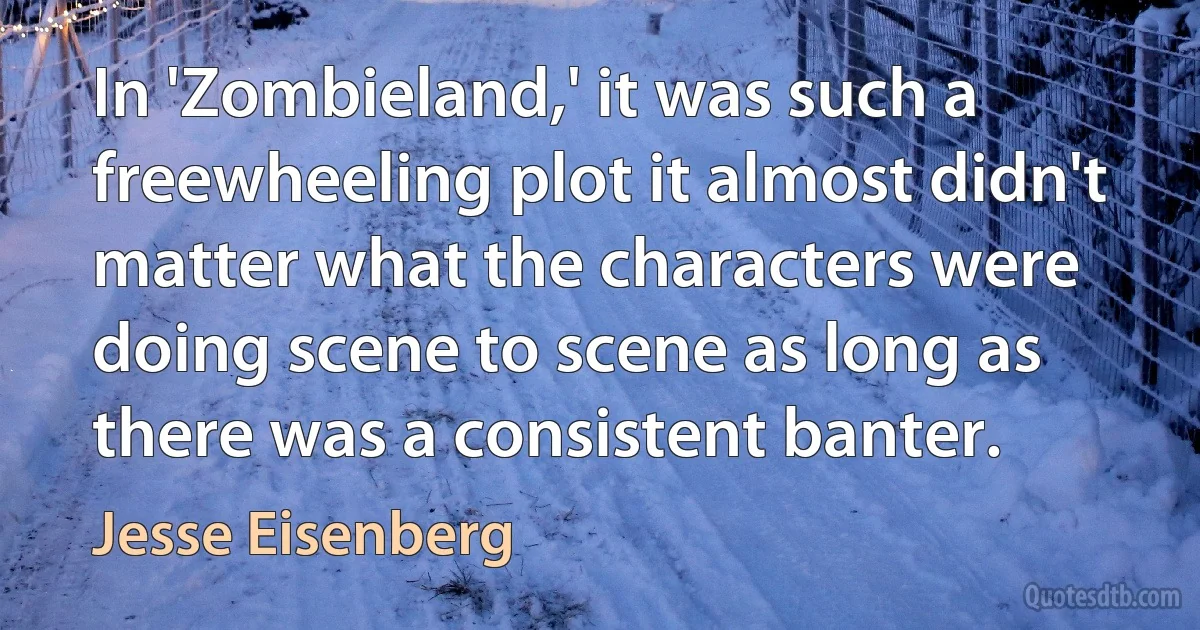 In 'Zombieland,' it was such a freewheeling plot it almost didn't matter what the characters were doing scene to scene as long as there was a consistent banter. (Jesse Eisenberg)