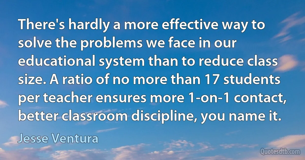 There's hardly a more effective way to solve the problems we face in our educational system than to reduce class size. A ratio of no more than 17 students per teacher ensures more 1-on-1 contact, better classroom discipline, you name it. (Jesse Ventura)