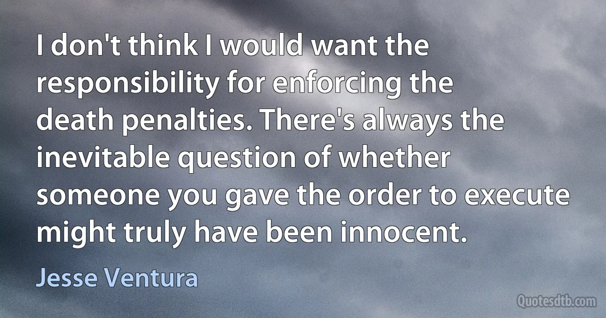 I don't think I would want the responsibility for enforcing the death penalties. There's always the inevitable question of whether someone you gave the order to execute might truly have been innocent. (Jesse Ventura)