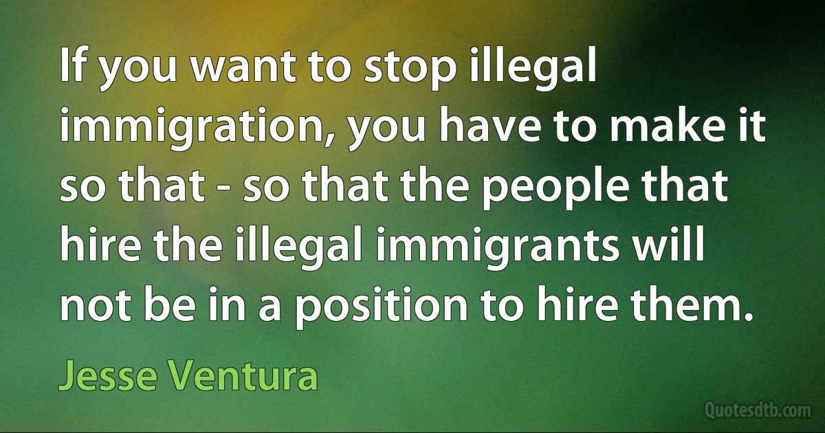 If you want to stop illegal immigration, you have to make it so that - so that the people that hire the illegal immigrants will not be in a position to hire them. (Jesse Ventura)