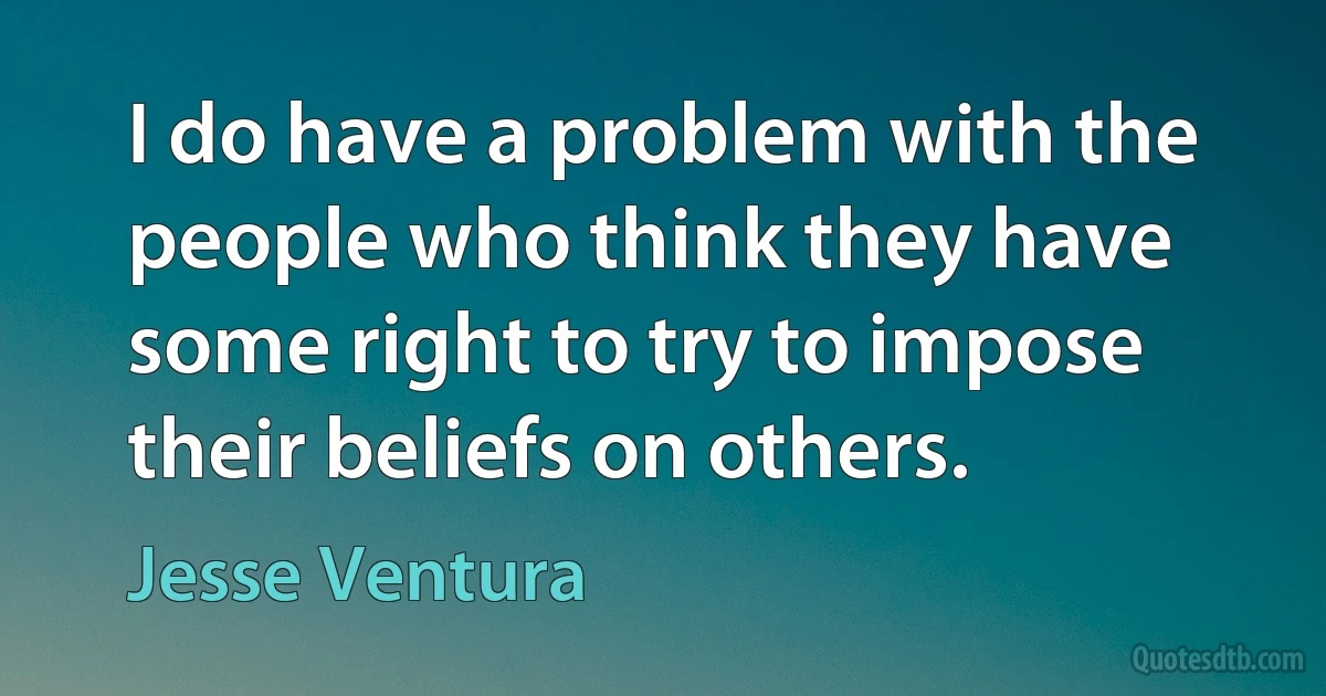 I do have a problem with the people who think they have some right to try to impose their beliefs on others. (Jesse Ventura)