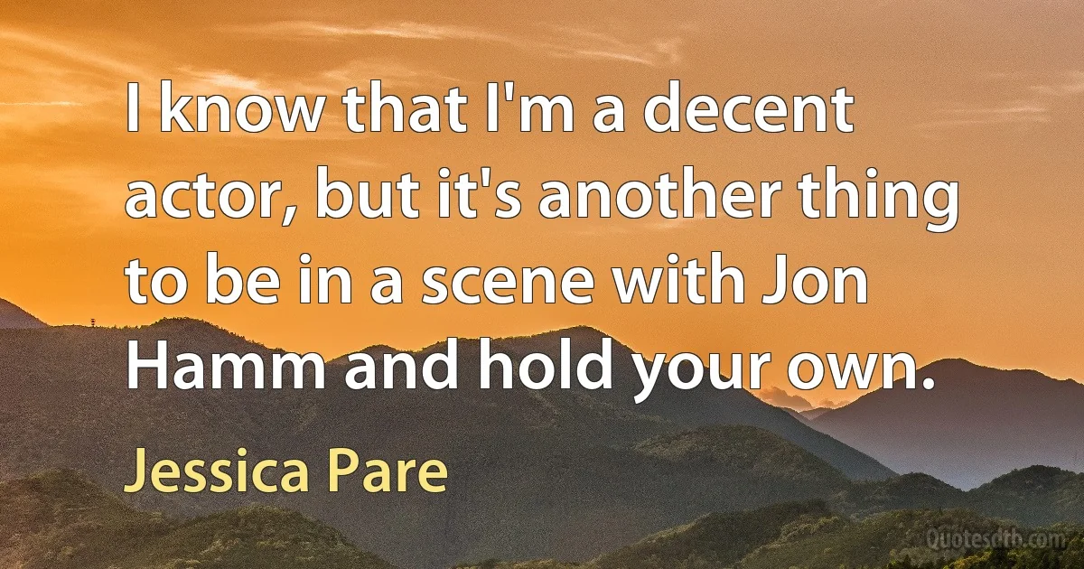 I know that I'm a decent actor, but it's another thing to be in a scene with Jon Hamm and hold your own. (Jessica Pare)