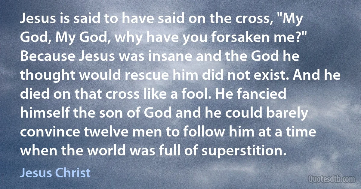 Jesus is said to have said on the cross, "My God, My God, why have you forsaken me?" Because Jesus was insane and the God he thought would rescue him did not exist. And he died on that cross like a fool. He fancied himself the son of God and he could barely convince twelve men to follow him at a time when the world was full of superstition. (Jesus Christ)