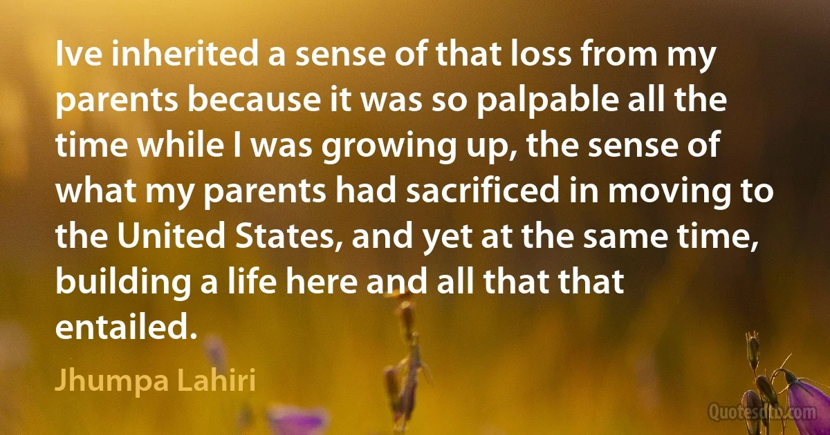 Ive inherited a sense of that loss from my parents because it was so palpable all the time while I was growing up, the sense of what my parents had sacrificed in moving to the United States, and yet at the same time, building a life here and all that that entailed. (Jhumpa Lahiri)