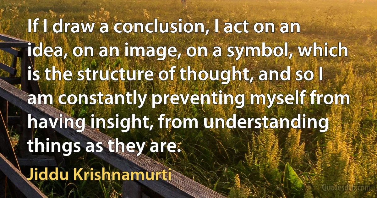 If I draw a conclusion, I act on an idea, on an image, on a symbol, which is the structure of thought, and so I am constantly preventing myself from having insight, from understanding things as they are. (Jiddu Krishnamurti)