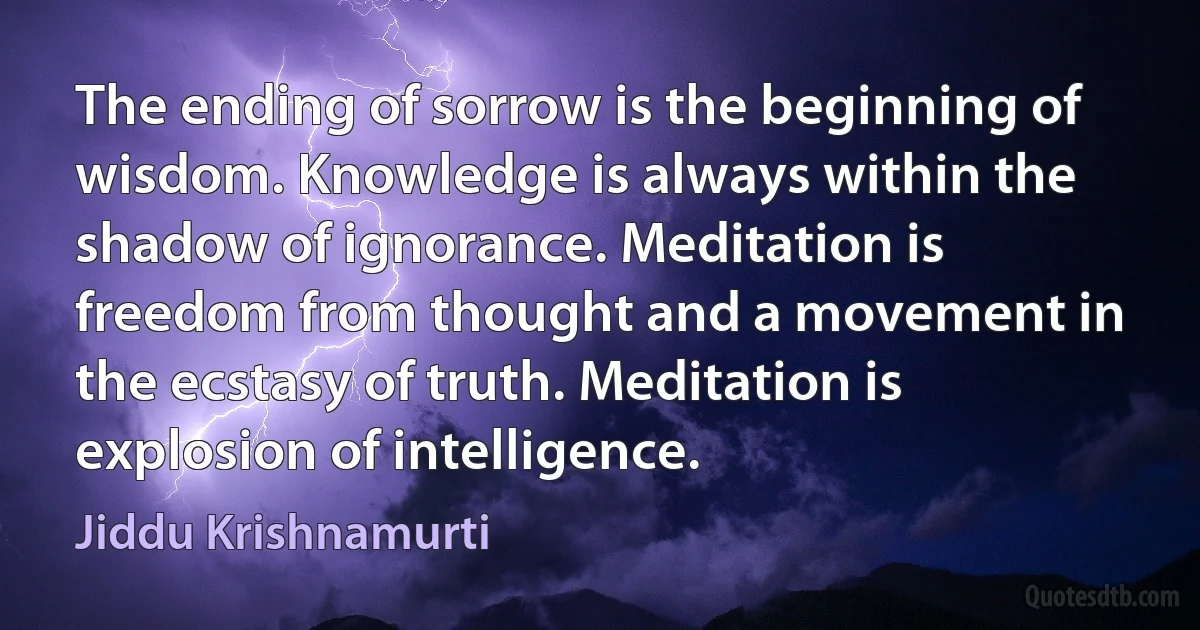 The ending of sorrow is the beginning of wisdom. Knowledge is always within the shadow of ignorance. Meditation is freedom from thought and a movement in the ecstasy of truth. Meditation is explosion of intelligence. (Jiddu Krishnamurti)