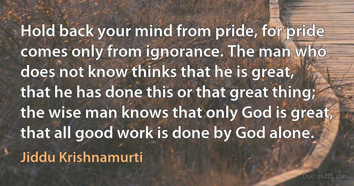 Hold back your mind from pride, for pride comes only from ignorance. The man who does not know thinks that he is great, that he has done this or that great thing; the wise man knows that only God is great, that all good work is done by God alone. (Jiddu Krishnamurti)