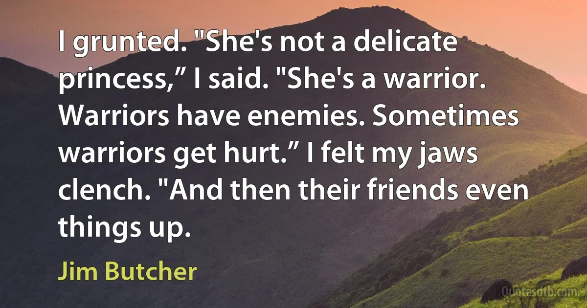 I grunted. "She's not a delicate princess,” I said. "She's a warrior. Warriors have enemies. Sometimes warriors get hurt.” I felt my jaws clench. "And then their friends even things up. (Jim Butcher)