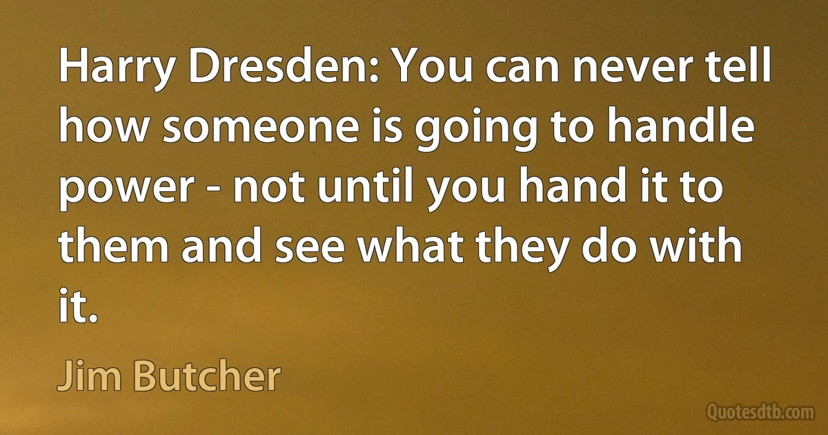 Harry Dresden: You can never tell how someone is going to handle power - not until you hand it to them and see what they do with it. (Jim Butcher)