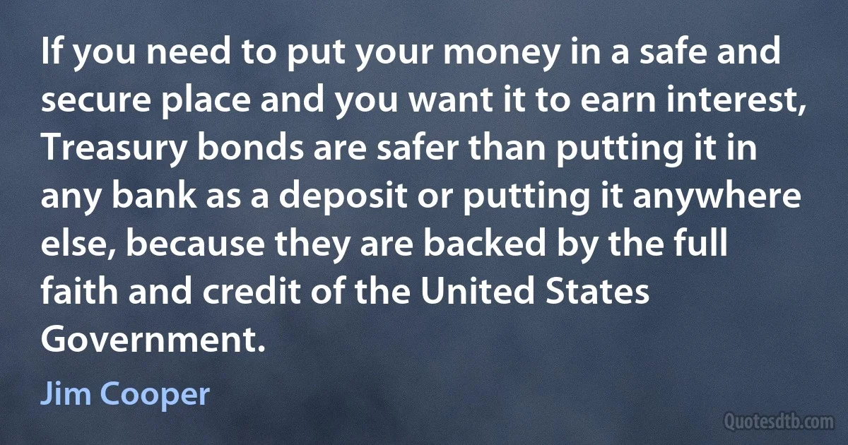 If you need to put your money in a safe and secure place and you want it to earn interest, Treasury bonds are safer than putting it in any bank as a deposit or putting it anywhere else, because they are backed by the full faith and credit of the United States Government. (Jim Cooper)