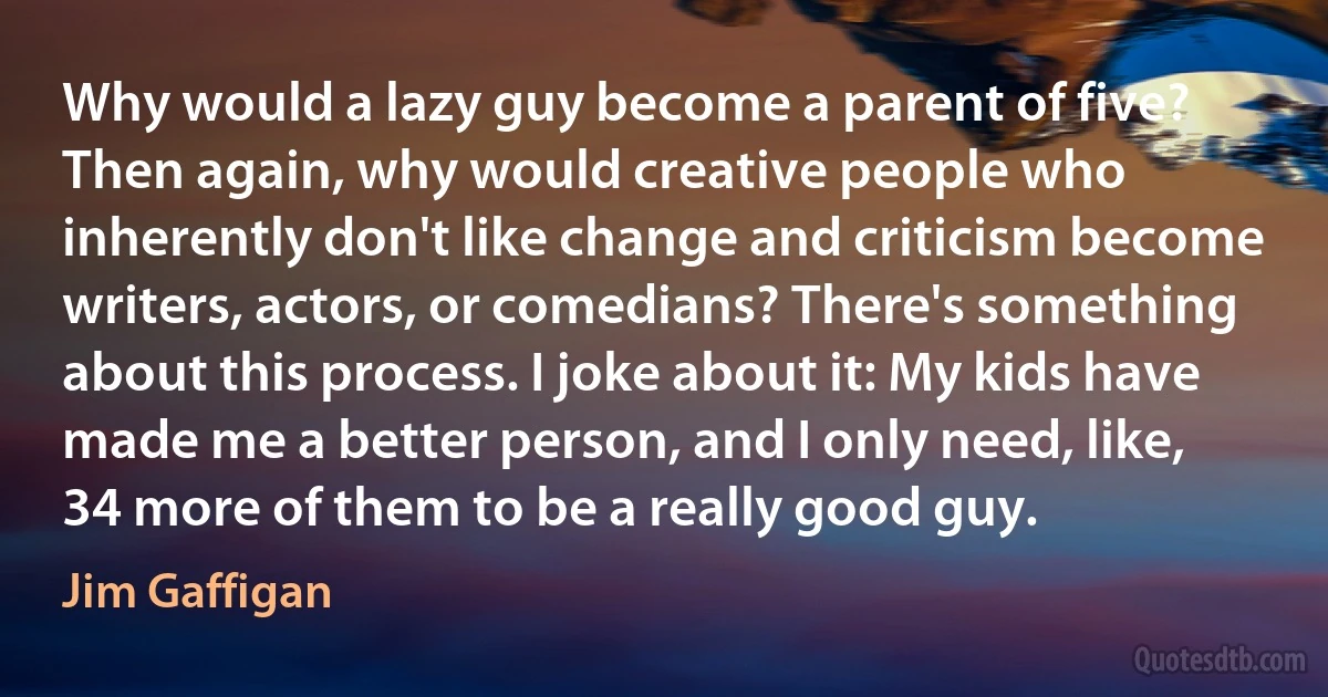 Why would a lazy guy become a parent of five? Then again, why would creative people who inherently don't like change and criticism become writers, actors, or comedians? There's something about this process. I joke about it: My kids have made me a better person, and I only need, like, 34 more of them to be a really good guy. (Jim Gaffigan)