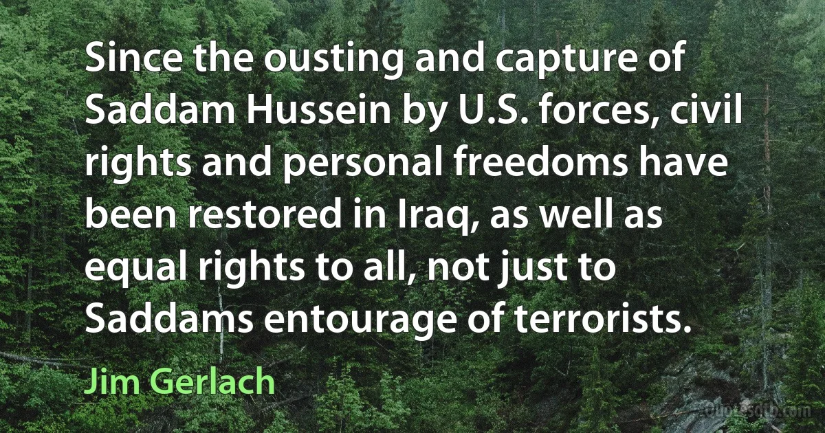 Since the ousting and capture of Saddam Hussein by U.S. forces, civil rights and personal freedoms have been restored in Iraq, as well as equal rights to all, not just to Saddams entourage of terrorists. (Jim Gerlach)