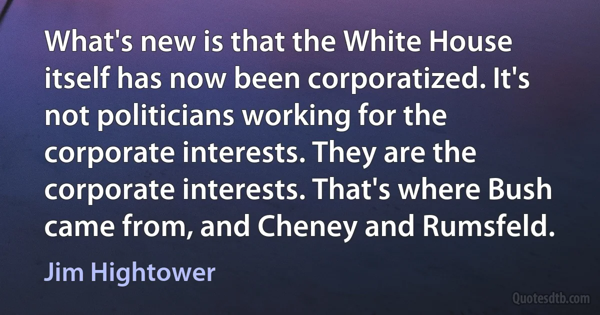 What's new is that the White House itself has now been corporatized. It's not politicians working for the corporate interests. They are the corporate interests. That's where Bush came from, and Cheney and Rumsfeld. (Jim Hightower)