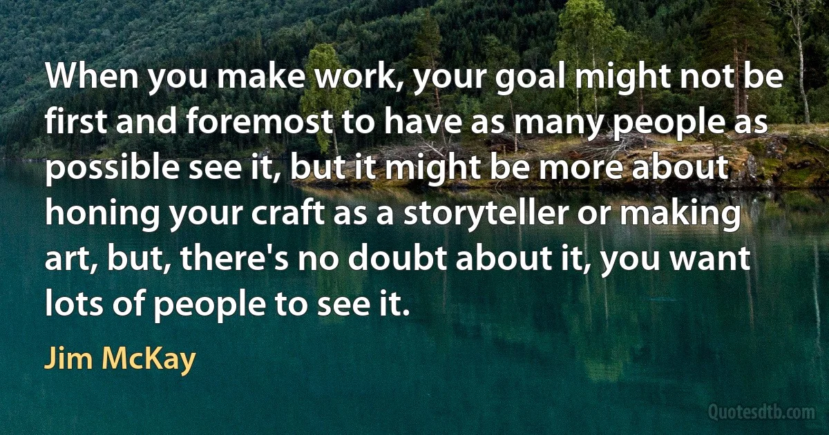 When you make work, your goal might not be first and foremost to have as many people as possible see it, but it might be more about honing your craft as a storyteller or making art, but, there's no doubt about it, you want lots of people to see it. (Jim McKay)