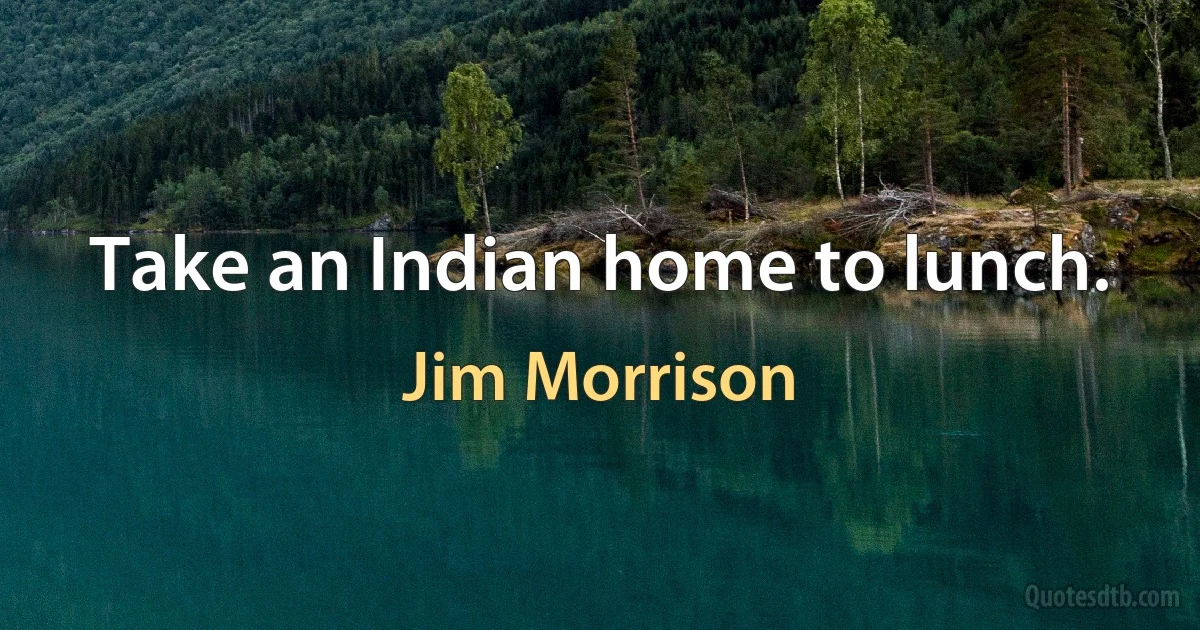 Take an Indian home to lunch. (Jim Morrison)