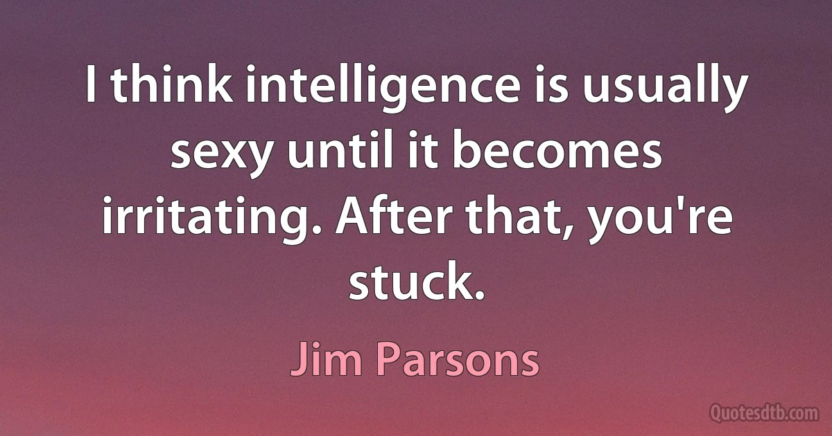 I think intelligence is usually sexy until it becomes irritating. After that, you're stuck. (Jim Parsons)