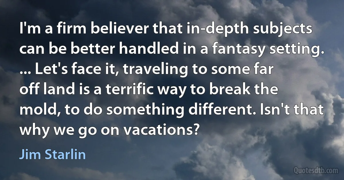 I'm a firm believer that in-depth subjects can be better handled in a fantasy setting. ... Let's face it, traveling to some far off land is a terrific way to break the mold, to do something different. Isn't that why we go on vacations? (Jim Starlin)