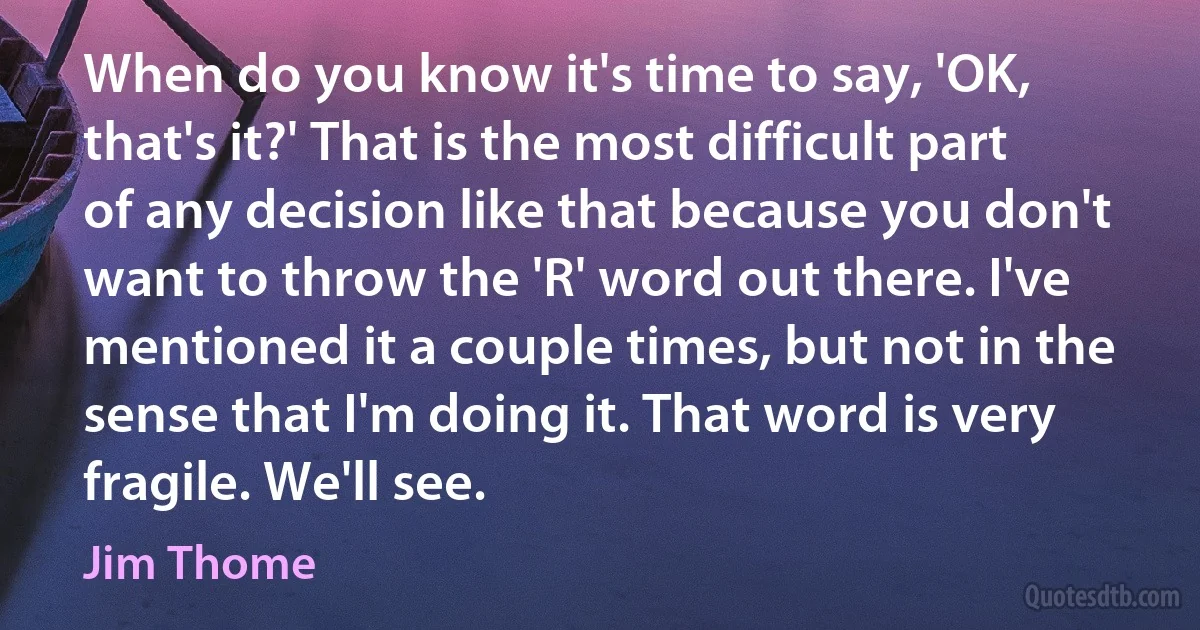 When do you know it's time to say, 'OK, that's it?' That is the most difficult part of any decision like that because you don't want to throw the 'R' word out there. I've mentioned it a couple times, but not in the sense that I'm doing it. That word is very fragile. We'll see. (Jim Thome)