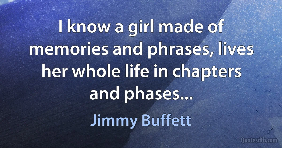 I know a girl made of memories and phrases, lives her whole life in chapters and phases... (Jimmy Buffett)