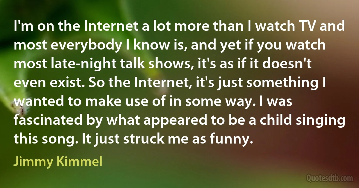 I'm on the Internet a lot more than I watch TV and most everybody I know is, and yet if you watch most late-night talk shows, it's as if it doesn't even exist. So the Internet, it's just something I wanted to make use of in some way. I was fascinated by what appeared to be a child singing this song. It just struck me as funny. (Jimmy Kimmel)