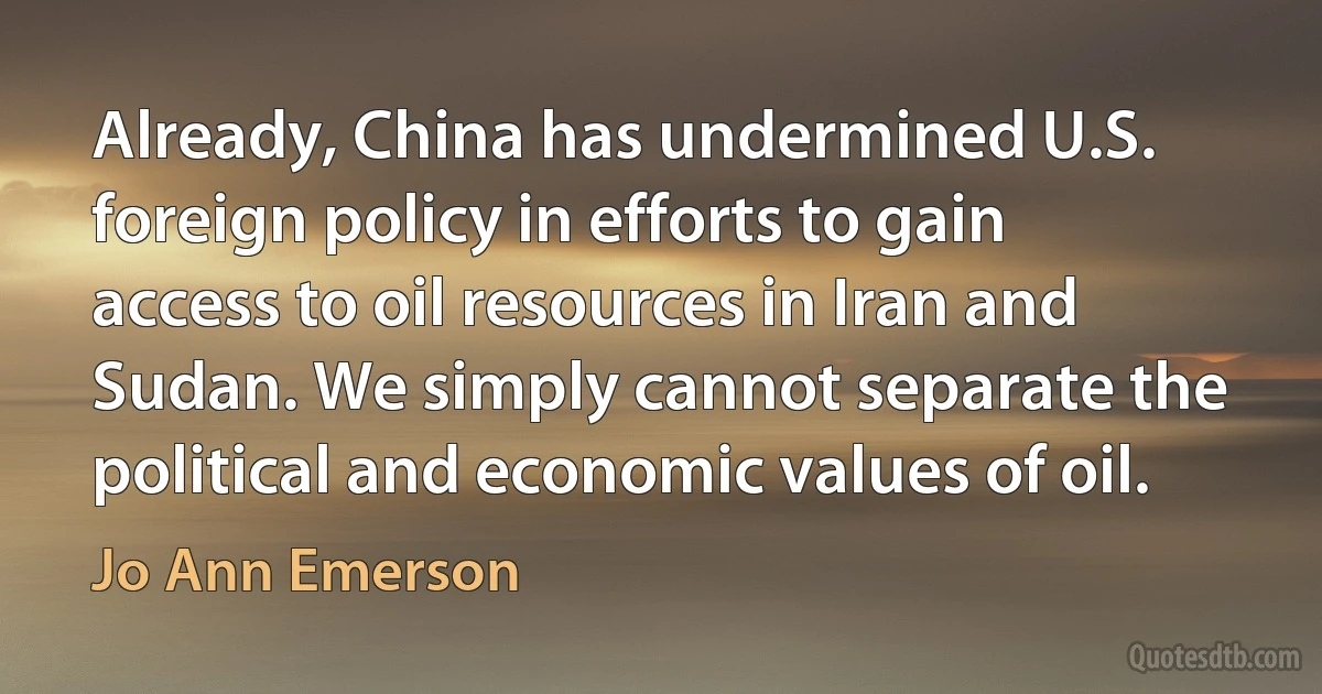 Already, China has undermined U.S. foreign policy in efforts to gain access to oil resources in Iran and Sudan. We simply cannot separate the political and economic values of oil. (Jo Ann Emerson)