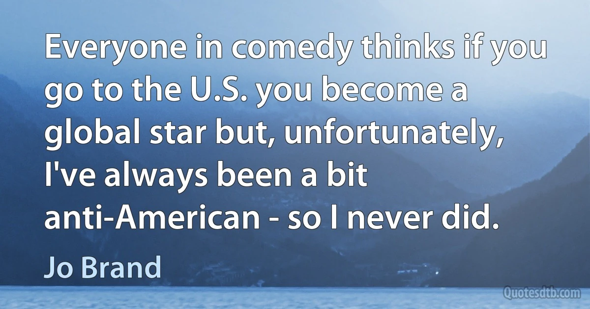 Everyone in comedy thinks if you go to the U.S. you become a global star but, unfortunately, I've always been a bit anti-American - so I never did. (Jo Brand)