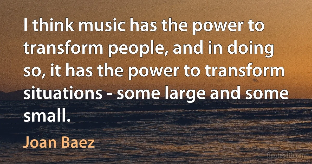 I think music has the power to transform people, and in doing so, it has the power to transform situations - some large and some small. (Joan Baez)