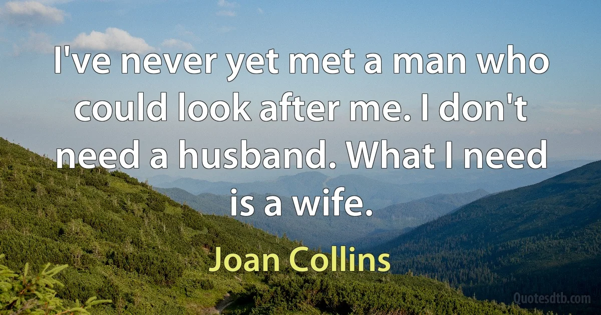 I've never yet met a man who could look after me. I don't need a husband. What I need is a wife. (Joan Collins)