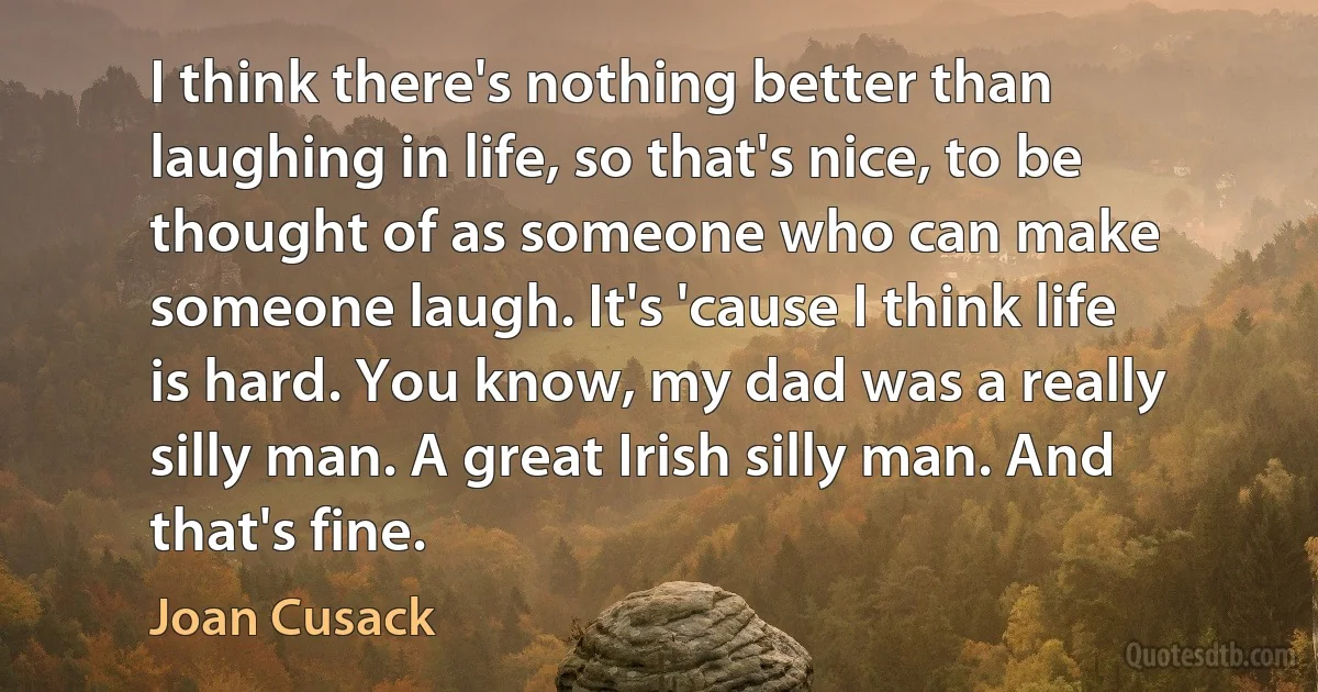 I think there's nothing better than laughing in life, so that's nice, to be thought of as someone who can make someone laugh. It's 'cause I think life is hard. You know, my dad was a really silly man. A great Irish silly man. And that's fine. (Joan Cusack)